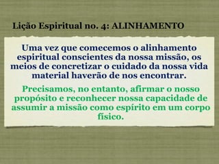 Uma vez que comecemos o alinhamento espiritual conscientes da nossa missão, os meios de concretizar o cuidado da nossa vida material haverão de nos encontrar. Lição Espiritual no. 4: ALINHAMENTO Precisamos, no entanto, afirmar o nosso propósito e reconhecer nossa capacidade de assumir a missão como espírito em um corpo físico. 