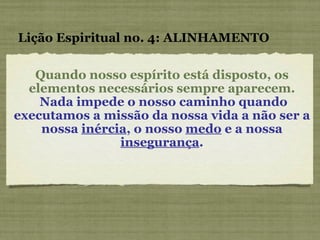 Lição Espiritual no. 4: ALINHAMENTO Quando nosso espírito está disposto, os elementos necessários sempre aparecem. Nada impede o nosso caminho quando executamos a missão da nossa vida a não ser a nossa  inércia , o nosso  medo  e a nossa  insegurança . 