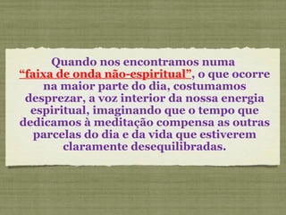 Quando nos encontramos numa  “ faixa de onda não-espiritual” , o que ocorre na maior parte do dia, costumamos desprezar, a voz interior da nossa energia espiritual, imaginando que o tempo que dedicamos à meditação compensa as outras parcelas do dia e da vida que estiverem claramente desequilibradas. 