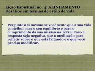 Pergunte a si mesmo se você sente que a sua vida contribui para o seu equilíbrio e para o cumprimento da sua missão na Terra. Caso a resposta seja negativa, use a meditação para refletir sobre o que está faltando e o que você precisa modificar. Lição Espiritual no. 4: ALINHAMENTO Desafios em termos de estilo de vida 