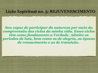 Sou capaz de participar da natureza por meio da compreensão dos ciclos da minha vida. Esses ciclos têm como fundamento a Verdade. Admito os períodos de luta, bem como os de alegria, as épocas de renascimento e as de transição.  Lição Espiritual no. 5: REJUVENESCIMENTO 