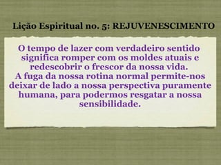 O tempo de lazer com verdadeiro sentido  significa romper com os moldes atuais e redescobrir o frescor da nossa vida.  A fuga da nossa rotina normal permite-nos deixar de lado a nossa perspectiva puramente humana, para podermos resgatar a nossa sensibilidade. Lição Espiritual no. 5: REJUVENESCIMENTO 