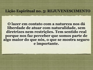 O lazer em contato com a natureza nos dá liberdade de atuar com naturalidade, sem diretrizes nem restrições. Tem sentido real porque nos faz perceber que somos parte de algo maior do que nós, o que se mostra seguro e importante. Lição Espiritual no. 5: REJUVENESCIMENTO 