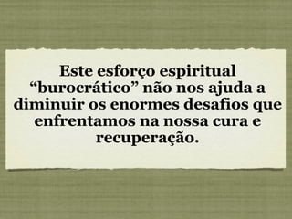 Este esforço espiritual “burocrático” não nos ajuda a diminuir os enormes desafios que enfrentamos na nossa cura e recuperação. 