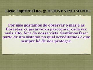Por isso gostamos de observar o mar e as florestas, cujas árvores parecem ir cada vez mais alto, fora da nossa vista. Sentimos fazer parte de um sistema no qual acreditamos e que sempre há de nos proteger. Lição Espiritual no. 5: REJUVENESCIMENTO 