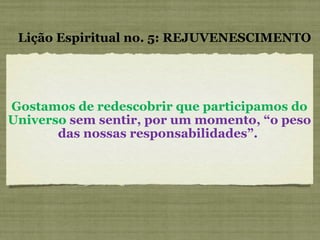 Gostamos de redescobrir que participamos do Universo  sem sentir, por um momento, “o peso das nossas responsabilidades”.  Lição Espiritual no. 5: REJUVENESCIMENTO 