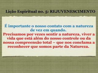 É importante o nosso contato com a natureza de vez em quando.  Precisamos por vezes sentir a natureza, viver a vida que está além do nosso controle ou da nossa compreensão total – que nos conclama a reconhecer que somos parte da Natureza.  Lição Espiritual no. 5: REJUVENESCIMENTO 