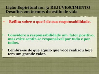 Considere a responsabilidade um  fator positivo, mas evite sentir-se responsável por tudo e por todos. Lembre-se de que aquilo que você realizou hoje tem um grande valor. Lição Espiritual no. 5: REJUVESCIMENTO Desafios em termos de estilo de vida Reflita sobre o que é de sua responsabilidade. 
