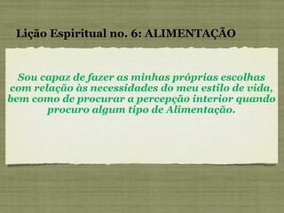 Sou capaz de fazer as minhas próprias escolhas com relação às necessidades do meu estilo de vida, bem como de procurar a percepção interior quando procuro algum tipo de Alimentação. Lição Espiritual no. 6: ALIMENTAÇÃO 