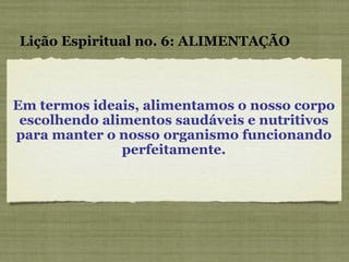 Em termos ideais, alimentamos o nosso corpo escolhendo alimentos saudáveis e nutritivos para manter o nosso organismo funcionando perfeitamente. Lição Espiritual no. 6: ALIMENTAÇÃO 