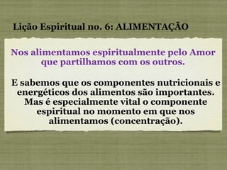 Nos alimentamos espiritualmente pelo Amor que partilhamos com os outros. Lição Espiritual no. 6: ALIMENTAÇÃO E sabemos que os componentes nutricionais e energéticos dos alimentos são importantes. Mas é especialmente vital o componente espiritual no momento em que nos alimentamos (concentração). 