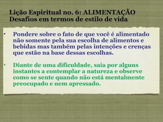 Pondere sobre o fato de que você é alimentado não somente pela sua escolha de alimentos e bebidas mas também pelas intenções e crenças que estão na base dessas escolhas. Diante de uma dificuldade, saia por alguns instantes a contemplar a natureza e observe como se sente quando não está mentalmente preocupado e nem apressado. Lição Espiritual no. 6: ALIMENTAÇÃO Desafios em termos de estilo de vida 