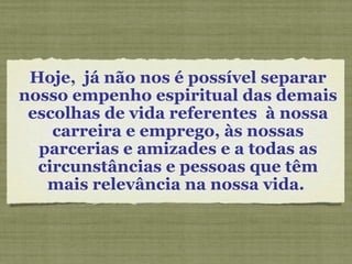 Hoje,  já não nos é possível separar nosso empenho espiritual das demais escolhas de vida referentes  à nossa carreira e emprego, às nossas parcerias e amizades e a todas as circunstâncias e pessoas que têm mais relevância na nossa vida.  