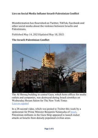 Page 1 of 6
Lies	on	Social	Media	Inflame	Israeli-Palestinian	Conflict	
	
Misinformation	has	flourished	on	Twitter,	TikTok,	Facebook	and	
other	social	media	about	the	violence	between	Israelis	and	
Palestinians.	
Published	May	14,	2021Updated	May	18,	2021	
The	Israeli-Palestinian	Conflict	
The Al Shrouq building in central Gaza, which hosts offices for media
outlets and companies, was destroyed during Israeli airstrikes on
Wednesday.Hosam Salem for The New York Times
Leer en español
In a 28-second video, which was posted to Twitter this week by a
spokesman for Prime Minister Benjamin Netanyahu of Israel,
Palestinian militants in the Gaza Strip appeared to launch rocket
attacks at Israelis from densely populated civilian areas.
 