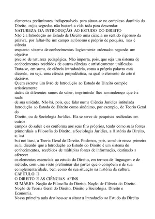 elementos preliminares indispensáveis para situar-se no complexo domínio do
Direito, cujos segredos não bastará a vida toda para desvendar.
NATUREZA DA INTRODUÇÃO AO ESTUDO DO DIREITO
Não é a Introdução ao Estudo de Direito uma ciência no sentido rigoroso da
palavra, por faltar-lhe um campo autônomo e próprio de pesquisa, mas é
ciência
enquanto sistema de conhecimentos logicamente ordenados segundo um
objetivo
preciso de natureza pedagógica. Não importa, pois, que seja um sistema de
conhecimentos recebidos de outras ciências e artisticamente unificados.
Trata-se, em suma, de ciência introdutória, como a própria palavra está
dizendo, ou seja, uma ciência propedêutica, na qual o elemento de arte é
decisivo.
Quem escreve um livro de Introdução ao Estudo do Direito compõe
artisticamente
dados de diferentes ramos do saber, imprimindo-lhes um endereço que é a
razão
de sua unidade. Não há, pois, que falar numa Ciência Jurídica intitulada
Introdução ao Estudo do Direito como sinônimo, por exemplo, de Teoria Geral
do
Direito, ou de Sociologia Jurídica. Ela se serve de pesquisas realizadas em
outros
campos do saber e os conforma aos seus fins próprios, tendo como suas fontes
primordiais a Filosofia do Direito, a Sociologia Jurídica, a História do Direito,
e, last
but not least, a Teoria Geral do Direito. Podemos, pois, concluir nossa primeira
aula, dizendo que a Introdução ao Estudo do Direito é um sistema de
conhecimentos, recebidos de múltiplas fontes de informação, destinado a
oferecer
os elementos essenciais ao estudo do Direito, em termos de linguagem e de
método, com uma visão preliminar das partes que o compõem e de sua
complementaridade, bem como de sua situação na história da cultura.
CAPÍTULO II
O DIREITO E AS CIÊNCIAS AFINS
SUMÁRIO: Noção de Filosofia do Direito. Noção de Ciência do Direito.
Noção de Teoria Geral do Direito. Direito e Sociologia. Direito e
Economia.
Nossa primeira aula destinou-se a situar a Introdução ao Estudo do Direito
 