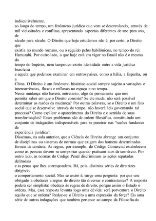 indiscutivelmente,
ao longo do tempo, um fenômeno jurídico que vem se desenrolando, através de
mil vicissitudes e conflitos, apresentando aspectos diferentes de ano para ano,
de
século para século. O Direito que hoje estudamos não é, por certo, o Direito
que
existia no mundo romano, ou o seguido pelos babilônicos, no tempo do rei
Hamurabi. Por outro lado, o que hoje está em vigor no Brasil não é o mesmo
do
tempo do Império, nem tampouco existe identidade entre a vida jurídica
brasileira
e aquela que podemos examinar em outros países, como a Itália, a Espanha, ou
a
China. O Direito é um fenômeno histórico-social sempre sujeito a variações e
intercorrências, fluxos e refluxos no espaço e no tempo.
Nessa mudança não haverá, entretanto, algo de permanente que nos
permita saber em que o Direito consiste? Se ele muda, não será possível
determinar as razões da mudança? Por outras palavras, se o Direito é um fato
social que se desenvolve através do tempo, não haverá leis governando tal
processo? Como explicar o aparecimento do Direito e o sentido de suas
transformações? Esses problemas são de ordem filosófica, constituindo um
conjunto de indagações indispensáveis para se penetrar nas “razões fundantes
da
experiência jurídica”.
Dissemos, na aula anterior, que a Ciência do Direito abrange um conjunto
de disciplinas ou sistemas de normas que exigem dos homens determinadas
formas de conduta. As regras, por exemplo, do Código Comercial estabelecem
como as pessoas devem se comportar quando praticam atos de comércio. Por
outro lado, as normas do Código Penal discriminam as ações reputadas
delituosas
e as penas que lhes correspondem. Há, pois, distintas séries de diretrizes
dirigindo
o comportamento social. Mas se assim é, surge uma pergunta: por que sou
obrigado a obedecer a regras de direito tão diversas e contrastantes? A resposta
poderá ser simplista: obedeço às regras de direito, porque assim o Estado o
ordena. Mas, essa resposta levanta logo uma dúvida: será porventura o Direito
aquilo que se ordena? Reduz-se o Direito a uma expressão da força? Eis uma
série de outras indagações que também pertence ao campo da Filosofia do
 