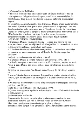 histórico-culturais do Direito.
A Filosofia do Direito não se confunde com a Ciência do Direito, pois se
coloca perante a indagação científica para examinar as suas condições de
possibilidade. Toda ciência suscita uma indagação referente às condições
lógicas
do seu próprio desenvolvimento. Se a Ciência do Direito chega a determinados
resultados, é preciso saber qual é o seu grau de certeza e segurança. Sob esse
ângulo particular poder-se-ia dizer que a Filosofia do Direito é a Filosofia da
Ciência do Direito, mas as perguntas todas que formulamos demonstram que o
filósofo não fica adstrito a esse tema de ordem lógica, indagando,
concomitantemente, dos valores éticos e históricos da juridicidade1.
NOÇÃO DE CIÊNCIA DO DIREITO
A Ciência do Direito, ou Jurisprudência2 – tomada esta palavra na sua
acepção clássica – tem por objeto o fenômeno jurídico tal como ele se encontra
historicamente realizado. Vejam bem a diferença.
A Ciência do Direito estuda o fenômeno jurídico tal como ele se concretiza
no espaço e no tempo, enquanto que a Filosofia do Direito indaga das
condições
mediante as quais essa concretização é possível.
A Ciência do Direito é sempre ciência de um Direito positivo, isto é,
positivado no espaço e no tempo, como experiência efetiva, passada ou atual.
Assim é que o Direito dos gregos antigos pode ser objeto de ciência, tanto
como o
da Grécia de nossos dias. Não há, em suma, Ciência do Direito em abstrato,
isto
é, sem referência direta a um campo de experiência social. Isto não significa,
todavia, que, ao estudarmos as leis vigentes e eficazes no Brasil ou na Itália,
não
1 Pra maiores esclarecimentos sobre a tríplice ordem de indagações filosófico-
jurídicas, vide Miguel
Reale, Filosofia do Direito, 13.ª ed., Saraiva, 1990.
2 Quando empregarmos a palavra Jurisprudência como sinônimo de Ciência do
Direito, sempre a
grafaremos com maiúscula.
devamos estar fundados em princípios gerais comuns, produto de uma
experiência histórica que tem as mesmas raízes, as do Direito Romano.
Mais tarde estudaremos a questão dos princípios gerais que
consubstanciam a experiência jurídica dos povos pertencentes a uma mesma
 