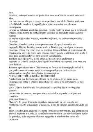 fase
histórica, e de que maneira se pode falar em uma Ciência Jurídica universal.
Mas,
por mais que se alargue o campo da experiência social do Direito, será essa
referibilidade imediata à experiência a nota caracterizadora de uma
investigação
jurídica de natureza científico-positiva. Donde poder-se dizer que a ciência do
Direito é uma forma de conhecimento positivo da realidade social segundo
normas
ou regras objetivadas, ou seja, tornadas objetivas, no decurso do processo
histórico.
Com isso já esclarecemos outro ponto essencial, que é o sentido da
expressão Direito Positivo, como sendo o Direito que, em algum momento
histórico, entrou em vigor, teve ou continua tendo eficácia. A positividade do
Direito pode ser vista como uma relação entre vigência e eficácia, mas ainda é
cedo para compreender-se bem assunto tão relevante.
Também não é possível, a esta altura de nosso curso, esclarecer a
natureza da Ciência Jurídica, que alguns pretendem seja apenas uma Arte, ou
uma Técnica.
Somente após situarmos o Direito entre as formas da investigação social é
que poderemos esclarecer essas e outras questões que muitas vezes
subentendem simples divergências terminológicas.
NOÇÃO DE TEORIA GERAL DO DIREITO
A referência que fizemos à existência de princípios gerais comuns às
investigações sobre o Direito, procedidas no Brasil e no estrangeiro, já nos
mostra
que a Ciência Jurídica não fica circunscrita à análise destes ou daqueles
quadros
particulares de normas, mas procura estruturá-los segundo princípios ou
conceitos
gerais unificadores.
“Teoria”, do grego theoresis, significa a conversão de um assunto em
problema, sujeito a indagação e pesquisa, a fim de superar a particularidade dos
16
casos isolados, para englobá-los numa forma de compreensão, que correlacione
entre si as partes e o todo. Já Aristóteles nos ensinava que não há ciência senão
do genérico, pois enquanto ficamos apegados à miudeza dos casos não
captamos
 