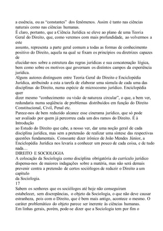 a essência, ou as “constantes” dos fenômenos. Assim é tanto nas ciências
naturais como nas ciências humanas.
É claro, portanto, que a Ciência Jurídica se eleve ao plano de uma Teoria
Geral do Direito, que, como veremos com mais profundidade, ao volvermos a
este
assunto, representa a parte geral comum a todas as formas de conhecimento
positivo do Direito, aquela na qual se fixam os princípios ou diretrizes capazes
de
elucidar-nos sobre a estrutura das regras jurídicas e sua concatenação lógica,
bem como sobre os motivos que governam os distintos campos da experiência
jurídica.
Alguns autores distinguem entre Teoria Geral do Direito e Enciclopédia
Jurídica, atribuindo a esta a tarefa de elaborar uma súmula de cada uma das
disciplinas do Direito, numa espécie de microcosmo jurídico. Enciclopédia
quer
dizer mesmo “conhecimento ou visão de natureza circular”, o que, a bem ver,
redundaria numa seqüência de problemas distribuídos em função do Direito
Constitucional, Civil, Penal etc.
Parece-nos de bem reduzido alcance esse cinerama jurídico, que só pode
ser avaliado por quem já percorreu cada um dos ramos do Direito. É à
Introdução
ao Estudo do Direito que cabe, a nosso ver, dar uma noção geral de cada
disciplina jurídica, mas sem a pretensão de realizar uma síntese das respectivas
questões fundamentais. Consoante dizer irônico de João Mendes Júnior, a
Enciclopédia Jurídica nos levaria a conhecer um pouco de cada coisa, e de tudo
nada…
DIREITO E SOCIOLOGIA
A colocação da Sociologia como disciplina obrigatória do currículo jurídico
dispensa-nos de maiores indagações sobre a matéria, mas não será demais
prevenir contra a pretensão de certos sociólogos de reduzir o Direito a um
capítulo
da Sociologia.
17
Sabem os senhores que os sociólogos até hoje não conseguiram
estabelecer, sem discrepâncias, o objeto da Sociologia, o que não deve causar
estranheza, pois com o Direito, que é bem mais antigo, acontece o mesmo. O
caráter problemático do objeto parece ser inerente às ciências humanas.
Em linhas gerais, porém, pode-se dizer que a Sociologia tem por fim o
 