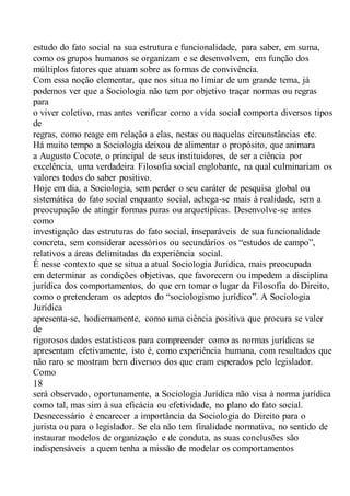 estudo do fato social na sua estrutura e funcionalidade, para saber, em suma,
como os grupos humanos se organizam e se desenvolvem, em função dos
múltiplos fatores que atuam sobre as formas de convivência.
Com essa noção elementar, que nos situa no limiar de um grande tema, já
podemos ver que a Sociologia não tem por objetivo traçar normas ou regras
para
o viver coletivo, mas antes verificar como a vida social comporta diversos tipos
de
regras, como reage em relação a elas, nestas ou naquelas circunstâncias etc.
Há muito tempo a Sociologia deixou de alimentar o propósito, que animara
a Augusto Cocote, o principal de seus instituidores, de ser a ciência por
excelência, uma verdadeira Filosofia social englobante, na qual culminariam os
valores todos do saber positivo.
Hoje em dia, a Sociologia, sem perder o seu caráter de pesquisa global ou
sistemática do fato social enquanto social, achega-se mais à realidade, sem a
preocupação de atingir formas puras ou arquetípicas. Desenvolve-se antes
como
investigação das estruturas do fato social, inseparáveis de sua funcionalidade
concreta, sem considerar acessórios ou secundários os “estudos de campo”,
relativos a áreas delimitadas da experiência social.
É nesse contexto que se situa a atual Sociologia Jurídica, mais preocupada
em determinar as condições objetivas, que favorecem ou impedem a disciplina
jurídica dos comportamentos, do que em tomar o lugar da Filosofia do Direito,
como o pretenderam os adeptos do “sociologismo jurídico”. A Sociologia
Jurídica
apresenta-se, hodiernamente, como uma ciência positiva que procura se valer
de
rigorosos dados estatísticos para compreender como as normas jurídicas se
apresentam efetivamente, isto é, como experiência humana, com resultados que
não raro se mostram bem diversos dos que eram esperados pelo legislador.
Como
18
será observado, oportunamente, a Sociologia Jurídica não visa à norma jurídica
como tal, mas sim à sua eficácia ou efetividade, no plano do fato social.
Desnecessário é encarecer a importância da Sociologia do Direito para o
jurista ou para o legislador. Se ela não tem finalidade normativa, no sentido de
instaurar modelos de organização e de conduta, as suas conclusões são
indispensáveis a quem tenha a missão de modelar os comportamentos
 