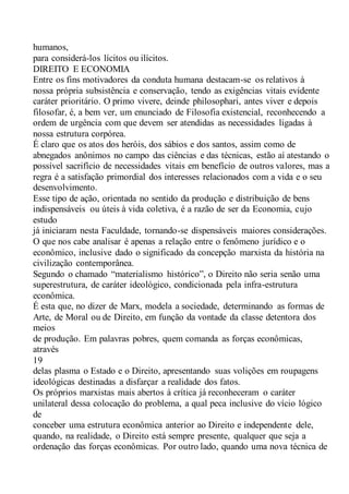 humanos,
para considerá-los lícitos ou ilícitos.
DIREITO E ECONOMIA
Entre os fins motivadores da conduta humana destacam-se os relativos à
nossa própria subsistência e conservação, tendo as exigências vitais evidente
caráter prioritário. O primo vivere, deinde philosophari, antes viver e depois
filosofar, é, a bem ver, um enunciado de Filosofia existencial, reconhecendo a
ordem de urgência com que devem ser atendidas as necessidades ligadas à
nossa estrutura corpórea.
É claro que os atos dos heróis, dos sábios e dos santos, assim como de
abnegados anônimos no campo das ciências e das técnicas, estão aí atestando o
possível sacrifício de necessidades vitais em benefício de outros valores, mas a
regra é a satisfação primordial dos interesses relacionados com a vida e o seu
desenvolvimento.
Esse tipo de ação, orientada no sentido da produção e distribuição de bens
indispensáveis ou úteis à vida coletiva, é a razão de ser da Economia, cujo
estudo
já iniciaram nesta Faculdade, tornando-se dispensáveis maiores considerações.
O que nos cabe analisar é apenas a relação entre o fenômeno jurídico e o
econômico, inclusive dado o significado da concepção marxista da história na
civilização contemporânea.
Segundo o chamado “materialismo histórico”, o Direito não seria senão uma
superestrutura, de caráter ideológico, condicionada pela infra-estrutura
econômica.
É esta que, no dizer de Marx, modela a sociedade, determinando as formas de
Arte, de Moral ou de Direito, em função da vontade da classe detentora dos
meios
de produção. Em palavras pobres, quem comanda as forças econômicas,
através
19
delas plasma o Estado e o Direito, apresentando suas volições em roupagens
ideológicas destinadas a disfarçar a realidade dos fatos.
Os próprios marxistas mais abertos à crítica já reconheceram o caráter
unilateral dessa colocação do problema, a qual peca inclusive do vício lógico
de
conceber uma estrutura econômica anterior ao Direito e independente dele,
quando, na realidade, o Direito está sempre presente, qualquer que seja a
ordenação das forças econômicas. Por outro lado, quando uma nova técnica de
 