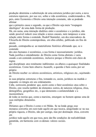 produção determina a substituição de uma estrutura jurídica por outra, a nova
estrutura repercute, por sua vez, sobre a vida econômica, condicionando-a. Há,
pois, entre Economia e Direito uma interação constante, não se podendo
afirmar
que a primeira cause o segundo, ou que o Direito seja mera “roupagem
ideológica” de uma dada forma de produção.
Há, em suma, uma interação dialética entre o econômico e o jurídico, não
sendo possível reduzir essa relação a nexos causais, nem tampouco a uma
relação entre forma e conteúdo. Rudolf Stammler, um dos renovadores da
Filosofia do Direito contemporânea, em obra célebre, publicada em fins do
século
passado, contrapunha-se ao materialismo histórico afirmando que, se o
conteúdo
dos atos humanos é econômico, a sua forma é necessariamente jurídica.
Nada justifica o entendimento do Direito como forma abstrata e vazia
casada a um conteúdo econômico, inclusive porque o Direito está cheio de
regras
que disciplinam atos totalmente indiferentes ou alheios a quaisquer finalidades
econômicas. Como bem observa Ascarelli, a questão é bem outra, por ser
próprio
do Direito receber os valores econômicos, artísticos, religiosos etc., sujeitando-
os
às suas próprias estruturas e fins, tomando-os, assim, jurídicos na medida e
enquanto os integra em seu ordenamento.
Cabe, outrossim, ponderar que, assim como o fator econômico atua sobre o
Direito, este resulta também de elementos outros, de natureza religiosa, ética,
demográfica, geográfica etc., o que demonstra a unilateralidade e a
inconsistência
de todas as teorias que, como a marxista, enxergam no homem apenas uma de
suas múltiplas dimensões.
20
Diríamos que o Direito é como o rei Midas. Se na lenda grega esse
monarca convertia em ouro tudo aquilo em que tocava, aniquilando-se na sua
própria riqueza, o Direito, não por castigo, mas por destinação ética, converte
em
jurídico tudo aquilo em que toca, para dar-lhe condições de realizabilidade
garantida, em harmonia com os demais valores sociais.
21
 