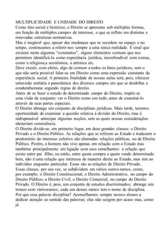 MULTIPLICIDADE E UNIDADE DO DIREITO
Como fato social e histórico, o Direito se apresenta sob múltiplas formas,
em função de múltiplos campos de interesse, o que se reflete em distintas e
renovadas estruturas normativas.
Mas é inegável que, apesar das mudanças que se sucedem no espaço e no
tempo, continuamos a referir-nos sempre a uma única realidade. É sinal que
existem nesta algumas “constantes”, alguns elementos comuns que nos
permitem identificá-la como experiência jurídica, inconfundível com outras,
como a religiosa,a econômica, a artística etc.
Deve existir, com efeito, algo de comum a todos os fatos jurídicos, sem o
que não seria possível falar-se em Direito como uma expressão constante da
experiência social. A primeira finalidade de nossas aulas será, pois, oferecer
umavisão unitária e panorâmica dos diversos campos em que se desdobra a
condutahumana segundo regras de direito.
Antes de se fazer o estudo de determinado campo do Direito, impõe-se
uma visão de conjunto: ver o Direito como um todo, antes de examiná-lo
através de suas partes especiais.
O Direito abrange um conjunto de disciplinas jurídicas. Mais tarde, teremos
oportunidade de examinar a questão relativa à divisão do Direito, mas é
indispensável antecipar algumas noções, sem as quais nossas considerações
nãoteriam consistência.
O Direito divide-se, em primeiro lugar, em duas grandes classes: o Direito
Privado e o Direito Público. As relações que se referem ao Estado e traduzem o
predomínio do interesse coletivo são chamadas relações públicas, ou de Direito
Público. Porém, o homem não vive apenas em relação com o Estado mas
tambéme principalmente em ligação com seus semelhantes: a relação que
existe entre pai filho, ou então, entre quem compra e quem vende determinado
bem, não é uma relação que interessa de maneira direta ao Estado, mas sim ao
indivíduo enquanto particular. Essas são as relações de Direito Privado.
Essas classes, por sua vez, se subdividem em vários outros ramos, como,
por exemplo, o Direito Constitucional, o Direito Administrativo, no campo do
Direito Público; o Direito Civil, o Direito Comercial, no campo do Direito
Privado. O Direito é, pois, um conjunto de estudos discriminados; abrange um
tronco com váriosramos; cada um desses ramos tem o nome de disciplina.
Por que essa palavra disciplina? Aconselhamos sempre nossos alunos a
dedicar atenção ao sentido das palavras; elas não surgem por acaso mas, como
já
 