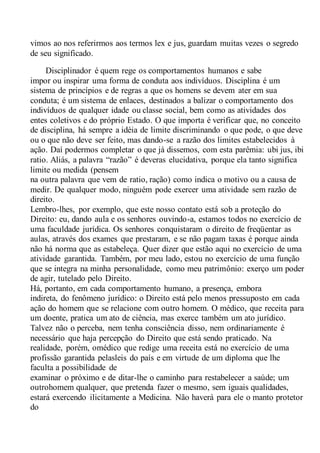 vimos ao nos referirmos aos termos lex e jus, guardam muitas vezes o segredo
de seu significado.
Disciplinador é quem rege os comportamentos humanos e sabe
impor ou inspirar uma forma de conduta aos indivíduos. Disciplina é um
sistema de princípios e de regras a que os homens se devem ater em sua
conduta; é um sistema de enlaces, destinados a balizar o comportamento dos
indivíduos de qualquer idade ou classe social, bem como as atividades dos
entes coletivos e do próprio Estado. O que importa é verificar que, no conceito
de disciplina, há sempre a idéia de limite discriminando o que pode, o que deve
ou o que não deve ser feito, mas dando-se a razão dos limites estabelecidos à
ação. Daí podermos completar o que já dissemos, com esta parêmia: ubi jus, ibi
ratio. Aliás, a palavra “razão” é deveras elucidativa, porque ela tanto significa
limite ou medida (pensem
na outra palavra que vem de ratio, ração) como indica o motivo ou a causa de
medir. De qualquer modo, ninguém pode exercer uma atividade sem razão de
direito.
Lembro-lhes, por exemplo, que este nosso contato está sob a proteção do
Direito: eu, dando aula e os senhores ouvindo-a, estamos todos no exercício de
uma faculdade jurídica. Os senhores conquistaram o direito de freqüentar as
aulas, através dos exames que prestaram, e se não pagam taxas é porque ainda
não há norma que as estabeleça. Quer dizer que estão aqui no exercício de uma
atividade garantida. Também, por meu lado, estou no exercício de uma função
que se integra na minha personalidade, como meu patrimônio: exerço um poder
de agir, tutelado pelo Direito.
Há, portanto, em cada comportamento humano, a presença, embora
indireta, do fenômeno jurídico: o Direito está pelo menos pressuposto em cada
ação do homem que se relacione com outro homem. O médico, que receita para
um doente, pratica um ato de ciência, mas exerce também um ato jurídico.
Talvez não o perceba, nem tenha consciência disso, nem ordinariamente é
necessário que haja percepção do Direito que está sendo praticado. Na
realidade, porém, omédico que redige uma receita está no exercício de uma
profissão garantida pelasleis do país e em virtude de um diploma que lhe
faculta a possibilidade de
examinar o próximo e de ditar-lhe o caminho para restabelecer a saúde; um
outrohomem qualquer, que pretenda fazer o mesmo, sem iguais qualidades,
estará exercendo ilicitamente a Medicina. Não haverá para ele o manto protetor
do
 
