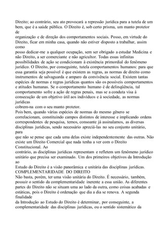 Direito; ao contrário, seu ato provocará a repressão jurídica para a tutela de um
bem, que é a saúde pública. O Direito é, sob certo prisma, um manto protetor
de
organização e de direção dos comportamentos sociais. Posso, em virtude do
Direito, ficar em minha casa, quando não estiver disposto a trabalhar, assim
como
posso dedicar-me a qualquer ocupação, sem ser obrigado a estudar Medicina e
não Direito, a ser comerciante e não agricultor. Todas essas infinitas
possibilidades de ação se condicionam à existência primordial do fenômeno
jurídico. O Direito, por conseguinte, tutela comportamentos humanos: para que
essa garantia seja possível é que existem as regras, as normas de direito como
instrumentos de salvaguarda e amparo da convivência social. Existem tantas
espécies de normas e regras jurídicas quantos são os possíveis comportamentos
e atitudes humanas. Se o comportamento humano é de delinqüência, tal
comportamento sofre a ação de regras penais, mas se a conduta visa à
consecução de um objetivo útil aos indivíduos e à sociedade, as normas
jurídicas
cobrem-na com o seu manto protetor.
Pois bem, quando várias espécies de normas do mesmo gênero se
correlacionam, constituindo campos distintos de interesse e implicando ordens
correspondentes de pesquisa, temos, consoante já assinalamos, as diversas
disciplinas jurídicas, sendo necessário apreciá-las no seu conjunto unitário,
para
que não se pense que cada uma delas existe independentemente das outras. Não
existe um Direito Comercial que nada tenha a ver com o Direito
Constitucional. Ao
contrário, as disciplinas jurídicas representam e refletem um fenômeno jurídico
unitário que precisa ser examinado. Um dos primeiros objetivos da Introdução
ao
Estudo do Direito é a visão panorâmica e unitária das disciplinas jurídicas.
COMPLEMENTARIDADE DO DIREITO
Não basta, porém, ter uma visão unitária do Direito. É necessário, também,
possuir o sentido da complementaridade inerente a essa união. As diferentes
partes do Direito não se situam uma ao lado da outra, como coisas acabadas e
estáticas, pois o Direito é ordenação que dia a dia se renova. A segunda
finalidade
da Introdução ao Estudo do Direito é determinar, por conseguinte, a
complementaridade das disciplinas jurídicas, ou o sentido sistemático da
 