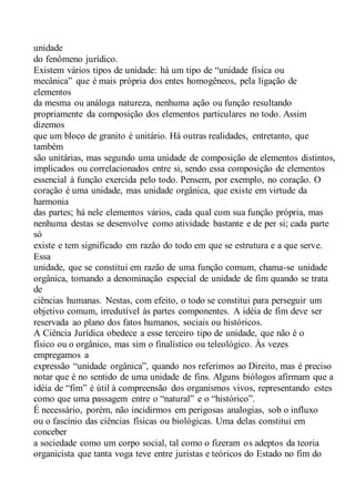 unidade
do fenômeno jurídico.
Existem vários tipos de unidade: há um tipo de “unidade física ou
mecânica” que é mais própria dos entes homogêneos, pela ligação de
elementos
da mesma ou análoga natureza, nenhuma ação ou função resultando
propriamente da composição dos elementos particulares no todo. Assim
dizemos
que um bloco de granito é unitário. Há outras realidades, entretanto, que
também
são unitárias, mas segundo uma unidade de composição de elementos distintos,
implicados ou correlacionados entre si, sendo essa composição de elementos
essencial à função exercida pelo todo. Pensem, por exemplo, no coração. O
coração é uma unidade, mas unidade orgânica, que existe em virtude da
harmonia
das partes; há nele elementos vários, cada qual com sua função própria, mas
nenhuma destas se desenvolve como atividade bastante e de per si; cada parte
só
existe e tem significado em razão do todo em que se estrutura e a que serve.
Essa
unidade, que se constitui em razão de uma função comum, chama-se unidade
orgânica, tomando a denominação especial de unidade de fim quando se trata
de
ciências humanas. Nestas, com efeito, o todo se constitui para perseguir um
objetivo comum, irredutível às partes componentes. A idéia de fim deve ser
reservada ao plano dos fatos humanos, sociais ou históricos.
A Ciência Jurídica obedece a esse terceiro tipo de unidade, que não é o
físico ou o orgânico, mas sim o finalístico ou teleológico. Às vezes
empregamos a
expressão “unidade orgânica”, quando nos referimos ao Direito, mas é preciso
notar que é no sentido de uma unidade de fins. Alguns biólogos afirmam que a
idéia de “fim” é útil à compreensão dos organismos vivos, representando estes
como que uma passagem entre o “natural” e o “histórico”.
É necessário, porém, não incidirmos em perigosas analogias, sob o influxo
ou o fascínio das ciências físicas ou biológicas. Uma delas constitui em
conceber
a sociedade como um corpo social, tal como o fizeram os adeptos da teoria
organicista que tanta voga teve entre juristas e teóricos do Estado no fim do
 