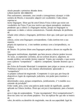 século passado e primeiras décadas deste.
LINGUAGEM DO DIREITO
Para realizarmos, entretanto, esse estudo e conseguirmos alcançar a visão
unitária do Direito, é necessário adquirir um vocabulário. Cada ciência
exprime-se
numa linguagem. Dizer que há uma Ciência Física é dizer que existe um
vocabulário da Física. É por esse motivo que alguns pensadores modernos
ponderam que a ciência é a linguagem mesma, porque na linguagem se
expressam os dados e valores comunicáveis. Fazendo abstração do problema
da
relação entre ciência e linguagem, preferimos dizer que, onde quer que exista
uma
ciência, existe uma linguagem correspondente. Cada cientista tem a sua
maneira
própria de expressar-se, e isto também acontece com a Jurisprudência, ou
Ciência
do Direito. Os juristas falam uma linguagem própria e devem ter orgulho de
sua
linguagem multimilenar, dignidade que bem poucas ciências podem invocar.
Às vezes, as expressões correntes, de uso comum do povo, adquirem, no
mundo jurídico, um sentido técnico especial. Vejam, por exemplo, o que ocorre
com a palavra “competência” – adjetivo: competente. Quando dizemos que o
juiz
dos Feitos da Fazenda Municipal é competente para julgar as causas em que a
Prefeitura é autora ou ré, não estamos absolutamente apreciando a
“competência”
ou preparo cultural do magistrado. Competente é o juiz que, por força de
dispositivos legais da organização judiciária, tem poder para examinar e
resolver
determinados casos, porque competência, juridicamente, é “a medida ou a
extensão da jurisdição”.
Estão vendo, pois, como uma palavra pode mudar de significado, quando
aplicada na Ciência Jurídica. Dizer que um juiz é incompetente para o homem
do
povo é algo de surpreendente. “Como incompetente? Ele é competentíssimo!”,
disse-me certa vez um cliente perplexo. Tive de explicar-lhe que não se tratava
do
valor, do mérito ou demérito do magistrado, mas da sua capacidade legal de
 