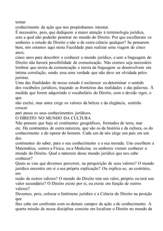 tomar
conhecimento da ação que nos propúnhamos intentar.
É necessário, pois, que dediquem a maior atenção à terminologia jurídica,
sem a qual não poderão penetrar no mundo do Direito. Por que escolheram os
senhores o estudo do Direito e não o de outra ciência qualquer? Se pensarem
bem, nós estamos aqui nesta Faculdade para realizar uma viagem de cinco
anos;
cinco anos para descobrir e conhecer o mundo jurídico, e sem a linguagem do
Direito não haverá possibilidade de comunicação. Não cremos seja necessário
lembrar que teoria da comunicação e teoria da linguagem se desenvolvem em
íntima correlação, sendo essa uma verdade que não deve ser olvidada pelos
juristas.
Uma das finalidades de nosso estudo é esclarecer ou determinar o sentido
dos vocábulos jurídicos, traçando as fronteiras das realidades e das palavras. À
medida que forem adquirindo o vocabulário do Direito, com o devido rigor, o
que
não exclui, mas antes exige os valores da beleza e da elegância, sentirão
crescer
pari passu os seus conhecimentos jurídicos.
O DIREITO NO MUNDO DA CULTURA
Não pensem que haja só continentes geográficos, formados de terra, mar
etc. Há continentes de outra natureza, que são os da história e da cultura, os do
conhecimento e do operar do homem. Cada um de nós elege um país em um
dos
continentes do saber, para o seu conhecimento e a sua morada. Uns escolhem a
Matemática, outros a Física, ou a Medicina; os senhores vieram conhecer o
mundo do Direito. Qual a natureza desse mundo jurídico que nos cabe
conhecer?
Quais as vias que devemos percorrer, na perquirição de seus valores? O mundo
jurídico encontra em si a sua própria explicação? Ou explica-se, ao contrário,
em
razão de outros valores? O mundo do Direito tem um valor, próprio ou terá um
valor secundário? O Direito existe por si, ou existe em função de outros
valores?
Devemos, pois, colocar o fenômeno jurídico e a Ciência do Direito na posição
que
lhes cabe em confronto com os demais campos da ação e do conhecimento. A
quarta missão da nossa disciplina consiste em localizar o Direito no mundo da
 