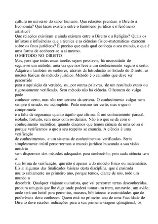 cultura no universo do saber humano. Que relações prendem o Direito à
Economia? Que laços existem entre o fenômeno jurídico e o fenômeno
artístico?
Que relações existiram e ainda existem entre o Direito e a Religião? Quais os
influxos e influências que a técnica e as ciências físico-matemáticas exercem
sobre os fatos jurídicos? É preciso que cada qual conheça o seu mundo, o que é
uma forma de conhecer-se a si mesmo.
O MÉTODO NO DIREITO
Mas, para que todas essas tarefas sejam possíveis, há necessidade de
seguir-se um método, uma via que nos leve a um conhecimento seguro e certo.
Adquirem também os senhores, através da Introdução ao Estudo do Direito, as
noções básicas do método jurídico. Método é o caminho que deve ser
percorrido
para a aquisição da verdade, ou, por outras palavras, de um resultado exato ou
rigorosamente verificado. Sem método não há ciência. O homem do vulgo
pode
conhecer certo, mas não tem certeza da certeza. O conhecimento vulgar nem
sempre é errado, ou incompleto. Pode mesmo ser certo, mas o que o
compromete
é a falta de segurança quanto àquilo que afirma. É um conhecimento parcial,
isolado, fortuito, sem nexo com os demais. Não é o que se dá com o
conhecimento metódico; quando dizemos que temos ciência de uma coisa é
porque verificamos o que a seu respeito se enuncia. A ciência é uma
verificação
de conhecimentos, e um sistema de conhecimentos verificados. Seria
simplesmente inútil percorrermos o mundo jurídico buscando a sua visão
unitária
sem dispormos dos métodos adequados para conhecê-lo, pois cada ciência tem
a
sua forma de verificação, que não é apenas a do modelo físico ou matemático.
Eis aí algumas das finalidades básicas desta disciplina, que é ensinada
muito sabiamente no primeiro ano, porque temos, diante de nós, todo um
mundo a
descobrir. Qualquer viajante ou turista, que vai percorrer terras desconhecidas,
procura um guia que lhe diga onde poderá tomar um trem, um navio, um avião;
onde terá um hotel para pernoitar, museus, bibliotecas e curiosidades que de
preferência deva conhecer. Quem está no primeiro ano de uma Faculdade de
Direito deve receber indicações para a sua primeira viagem qüinqüenal, os
 