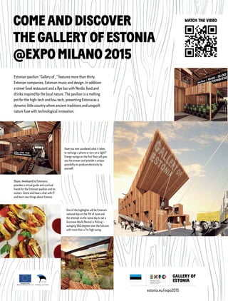 Estonian pavilion “Gallery of_” features more than thirty
Estonian companies, Estonian music and design. In addition
a street food restaurant and a Rye bar with Nordic food and
drinks inspired by the local nature. The pavilion is a melting
pot for the high-tech and low-tech, presenting Estonia as a
dynamic little country where ancient traditions and unspoilt
nature fuse with technological innovation.
COMEANDDISCOVER
THEGALLERYOFESTONIA
@EXPOMILANO2015
estonia.eu/expo2015
One of the highlights will be Estonia’s
national day on the 7th of June and
the attempt on the same day to set a
Guinness World Record in Kiiking –
swinging 360 degrees over the fulcrum
with more than a 7m high swing.
Have you ever wondered what it takes
to recharge a phone or turn on a light?
Energy swings on the first floor will give
you the answer and provide a unique
possibility to produce electricity by
yourself.
Skype, developed by Estonians,
provides a virtual guide and a virtual
friend for the Estonian pavilion and its
visitors. Come and have a chat with IT
and learn new things about Estonia.
WATCH THE VIDEO
 