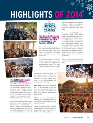 The Friends of Estonia
International Meeting
Celebrated its Fifth
Anniversary in the
Summer of 2014
The aim of the event is to recognise inves-
tors, politicians and artists whose activities
and support have helped Estonia to de-
velop into a progressive, fully-European
country with a dynamic economy and vi-
brant culture.
A hundred and six guests from 21 differ-
ent countries participated at the meeting
of 2014. The main topic of the event was
e-Democracy, the e-State and the role of
these institutions in contemporary society.
High-profile speakers at the symposium
included the President of Estonia Toomas
Hendrik Ilves, and Mr. Andrew M. Thomp-
son, founder and Head of Proteus Digital
Health.
At a seminar entitled “Global Estonians –
Contributing Towards A World Without
Borders”, organised under the auspices of
Enterprise Estonia, the Estonian Govern-
ment CIO Taavi Kotka introduced their lat-
est initiative to introduce e-Residence per-
mits to anyone around the world, grant-
ing the opportunity to utilise fully all the
benefits that ‘e-Estonia’ has to offer with
its many business services. In addition,
representatives of TransferWise, Teleport,
Google, GrabCAD, Planet OS and Tolaram
Group gave presentations on their own
smart solutions.
The next Friends of Estonia International
Meeting will take place between 9-11 July
2015.
The Estonian Song and
Dance Celebrations are a
long-standing and very important tradition
for Estonia and the Estonian people (the
first song festival, or laulupidu, took place
way back in 1869 with first dance festival or
tantsupidu happening in 1934) and the ma-
jor festivals are today held every five years.
In 2003, this tradition of song and dance
celebrations was officially added to UN-
ESCO’s List of Intangible Cultural Heritage.
The 26th
Song Celebration and the 19th
Dance
Celebration, entitled “Touched by Time. The
Time to Touch” was held in Tallinn from 4-6
July 2014, and drew a record number of par-
ticipants and audience, with more than 153
000 people visiting the dance performances
and concerts. Most tickets were sold for the
second concert of the Song Festival “The
Time to Touch” on Sunday – 67 322 tickets.
The audience listened to and indeed sang
along with 33 025 singers joined by 10 082
dancers. The joint choir for the grand finale
consisted of over 22 000 singers.
Hirvo Surva, Artistic Director of the event
said, “I’m extremely happy to have been
born in Estonia, to be speaking Estonian. I’m
grateful to be able to give my little contri-
bution to the ‘laulupidu’ - there is nothing
better that that.”
1 240 overseas participants also took part in
the event. These guests were amazed to see
choir conductors heartily cheered and even
lauded like rock stars.
The next Youth Song and Dance Celebration
will take place in 2017. And, 2019 will see the
Song- and Dance Festivals which will mark the
150th
anniversary of the very first event.
HIGHLIGHTS OF 2014
SPRING 2015 I LIFE IN ESTONIA #37 13
 