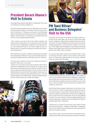 PM Taavi Rõivas’
and Business Delegates’
Visit to the USA
In December 2014, Estonian Prime Minister Taavi Rõivas made an of-
ficial visit to the United States, with the focus on three primary fields:
economic cooperation, bilateral relations between Estonia and the USA,
and security. The business delegation accompanying the Prime Minister
included representatives of over 40 Estonian companies. The visit be-
gan in Silicon Valley, where the delegation visited renowned technology
enterprises like Google, Tesla, Microsoft and GrabCAD (which also has
Estonian roots), Twilio, Yammer, and others.
At a business forum called ‘e-Estonia and the Digital Society’, held at
the University of Draper in California, Steve Jürvetson and his business
partner Tim Draper were presented with the first Estonian e-Resident
cards to be issued in the United States.
Prime Minister Rõivas called upon companies based in Silicon Valley and
in the rest of the world to make full use of e-Residency to simplify their
online activities and to bring new services onto the world market: ‘Es-
tonian e-Residency has already received a lot of attention, even though
we are in the initial phases and just discovering the potential of this
undertaking,’ Rõivas said.
Prime Minister Rõivas also gave a public talk at the University of Stan-
ford, Connecticut, in which he emphasised the importance of the US
as Estonia’s key ally in security policy, including cyber-security. The Es-
tonian Prime Minister remarked that the primary security challenge for
Estonia comes from the East. However the country has to be prepared
for attacks from other directions as well, principally cyberattacks, and
Estonia’s preparedness to implement new technologies and IT solutions
in fighting cyber attacks is paramount.
“Cyber-security is an aspect of security which needs constant national
and international attention,” said Rõivas. In Washington, the delegation
met with the US high-ranking state officials and with organisations of
interest for the defence industry.
The visit ended in New York with the opening of the NASDAQ stock ex-
change day and meeting with representatives of investment companies.
President Barack Obama’s
Visit to Estonia
US president Barack Obama visited Tallinn on 3 September 2014 as part
of his official trip to Estonia and Wales, UK.
During the highly-anticipated one-day visit, Obama got to see the 18th-
century Kadriorg Art Museum, the Stenbock House (the seat of the Es-
tonian Government) on Toompea and also gave a very well-received
speech at the Nordea Concert Hall, during which he complimented both
Estonia’s continued efforts in maintaining and cultivating democracy
and the country’s notable entrepreneurial spirit.
“Here in Estonia, we see the success of free markets, integration with
Europe, taking on tough reforms. You’ve become one of the most wired
countries on Earth, a global leader in e-government and high-tech start-
ups. The entrepreneurial spirit of the Estonian people has been un-
leashed. And your innovations, like Skype, are transforming the world,”
the US President said.
With the NATO Summit Session in Wales his next destination, Mr Obama
also emphasised the dedication the US has demonstrated towards rec-
ognising and collaborating with its NATO allies now and in the future. 
In the joint press conference with Estonian President Ilves which fol-
lowed, Mr. Obama went on to say that:
“Estonia is one of the great success stories among the nations that re-
claimed their independence after the Cold War. You’ve built a vibrant
democracy and new prosperity, and you’ve become a model for how cit-
izens can interact with their government in the 21st century, something
President Ilves has championed. With their digital IDs, Estonians can use
their smart phones to get just about anything done online – from their
children’s grades to their health records. I should have called the Estoni-
ans when we were setting up our health-care website!”
LIFE IN ESTONIA #37 I 2015 SPRING14
I HIGHLIGHTS 2014
 