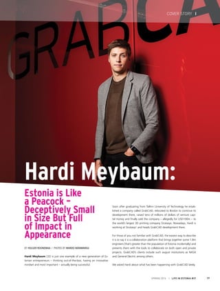 Hardi Meybaum:
Estonia is Like
a Peacock –
Deceptively Small
in Size But Full
of Impact in
Appearance
By Holger Roonemaa / Photos by Mardo Männimägi
Soon after graduating from Tallinn University of Technology he estab-
lished a company called GrabCAD, relocated to Boston to continue its
development there, raised tens of millions of dollars of venture capi-
tal money and finally sold the company – allegedly for USD100m – to
the world’s largest 3D printing company Stratasys. Nowadays, Hardi is
working at Stratasys’ and heads GrabCAD development there.
For those of you not familiar with GrabCAD, the easiest way to describe
it is to say it is a collaboration platform that brings together some 1.8m
engineers (that’s greater than the population of Estonia incidentally) and
presents them with the tools to collaborate on both open and private
projects. GrabCAD’s clients include such august institutions as NASA
and General Electric among others.
We asked Hardi about what has been happening with GrabCAD lately.
Hardi Meybaum (32) is just one example of a new generation of Es-
tonian entrepreneurs – thinking out-of-the-box, having an innovative
mindset and most important – actually being successful.
SPRING 2015 I LIFE IN ESTONIA #37 17
COVER STORY I
 