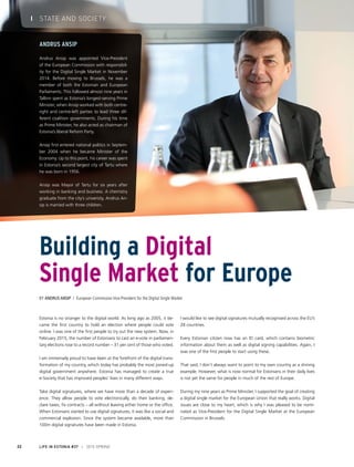 Estonia is no stranger to the digital world. As long ago as 2005, it be-
came the first country to hold an election where people could vote
online. I was one of the first people to try out the new system. Now, in
February 2015, the number of Estonians to cast an e-vote in parliamen-
tary elections rose to a record number – 31 per cent of those who voted.
I am immensely proud to have been at the forefront of the digital trans-
formation of my country, which today has probably the most joined-up
digital government anywhere. Estonia has managed to create a true
e-Society that has improved peoples’ lives in many different ways.
Take digital signatures, where we have more than a decade of experi-
ence. They allow people to vote electronically, do their banking, de-
clare taxes, fix contracts – all without leaving either home or the office.
When Estonians started to use digital signatures, it was like a social and
commercial explosion. Since the system became available, more than
100m digital signatures have been made in Estonia.
I would like to see digital signatures mutually recognised across the EU’s
28 countries.
Every Estonian citizen now has an ID card, which contains biometric
information about them as well as digital signing capabilities. Again, I
was one of the first people to start using these.
That said, I don’t always want to point to my own country as a shining
example. However, what is now normal for Estonians in their daily lives
is not yet the same for people in much of the rest of Europe.
During my nine years as Prime Minister, I supported the goal of creating
a digital single market for the European Union that really works. Digital
issues are close to my heart, which is why I was pleased to be nomi-
nated as Vice-President for the Digital Single Market at the European
Commission in Brussels.
Building a Digital
Single Market for Europe
By Andrus Ansip / European Commission Vice-President for the Digital Single Market
Andrus Ansip
Andrus Ansip was appointed Vice-President
of the European Commission with responsibil-
ity for the Digital Single Market in November
2014. Before moving to Brussels, he was a
member of both the Estonian and European
Parliaments. This followed almost nine years in
Tallinn spent as Estonia’s longest-serving Prime
Minister, when Ansip worked with both centre-
right and centre-left parties to lead three dif-
ferent coalition governments. During his time
as Prime Minister, he also acted as chairman of
Estonia’s liberal Reform Party.
Ansip first entered national politics in Septem-
ber 2004 when he became Minister of the
Economy. Up to this point, his career was spent
in Estonia’s second largest city of Tartu where
he was born in 1956.
Ansip was Mayor of Tartu for six years after
working in banking and business. A chemistry
graduate from the city’s university, Andrus An-
sip is married with three children.
LIFE IN ESTONIA #37 I 2015 SPRING22
I STATE AND SOCIETY
 
