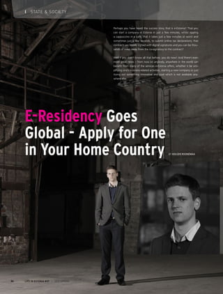 E-Residency Goes
Global - Apply for One
in Your Home Country By Holger Roonemaa
Perhaps you have heard the success story that is e-Estonia? That you
can start a company in Estonia in just a few minutes, whilst sipping
a cappuccino in a café; that it takes just a few minutes at worst and
sometimes just a few seconds, to submit online tax declarations; that
contracts are mostly signed with digital signatures and you can be thou-
sands of miles away from the co-signatory to the contract?
Well if you didn’t know all that before, you do now! And there’s even
more great news – from now on anybody, anywhere in the world can
benefit from many of the services e-Estonia offers, whether it be sim-
plifying one’s business-related activities, starting a new company or just
trying out something innovative and cool which is not available any-
where else.
LIFE IN ESTONIA #37 I 2015 SPRING24
I STATE & SOCIETY
 