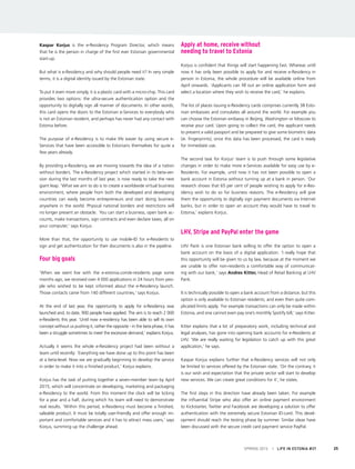 Kaspar Korjus is the e-Residency Program Director, which means
that he is the person in charge of the first ever Estonian governmental
start-up.
But what is e-Residency and why should people need it? In very simple
terms, it is a digital identity issued by the Estonian state.
To put it even more simply, it is a plastic card with a micro-chip. This card
provides two options: the ultra-secure authentication option and the
opportunity to digitally sign all manner of documents. In other words,
this card opens the doors to the Estonian e-Services to everybody who
is not an Estonian resident, and perhaps has never had any contact with
Estonia before.
The purpose of e-Residency is to make life easier by using secure e-
Services that have been accessible to Estonians themselves for quite a
few years already.
By providing e-Residency, we are moving towards the idea of a nation
without borders. The e-Residency project which started in its beta-ver-
sion during the last months of last year, is now ready to take the next
giant leap. ‘What we aim to do is to create a worldwide virtual business
environment, where people from both the developed and developing
countries can easily become entrepreneurs and start doing business
anywhere in the world. Physical national borders and restrictions will
no longer present an obstacle. You can start a business, open bank ac-
counts, make transactions, sign contracts and even declare taxes, all on
your computer,’ says Korjus.
More than that, the opportunity to use mobile-ID for e-Residents to
sign and get authentication for their documents is also in the pipeline.
Four big goals
‘When we went live with the e-estonia.com/e-residents page some
months ago, we received over 4 000 applications in 24 hours from peo-
ple who wished to be kept informed about the e-Residency launch.
Those contacts came from 140 different countries,’ says Korjus.
At the end of last year, the opportunity to apply for e-Residency was
launched and, to date, 900 people have applied. The aim is to reach 2 000
e-Residents this year. ‘Until now e-residency has been able to sell its own
concept without us pushing it, rather the opposite - in the beta phase, it has
been a struggle sometimes to meet the excessive demand,’ explains Korjus.
Actually it seems the whole e-Residency project had been without a
team until recently: ‘Everything we have done up to this point has been
at a beta-level. Now we are gradually beginning to develop the service
in order to make it into a finished product,’ Korjus explains.
Korjus has the task of putting together a seven-member team by April
2015, which will concentrate on developing, marketing and packaging
e-Residency to the world. From this moment the clock will be ticking
for a year and a half, during which his team will need to demonstrate
real results. ‘Within this period, e-Residency must become a finished,
saleable product. It must be totally user-friendly and offer enough im-
portant and comfortable services and it has to attract mass users,’ says
Korjus, summing up the challenge ahead.
Apply at home, receive without
needing to travel to Estonia
Korjus is confident that things will start happening fast. Whereas until
now it has only been possible to apply for and receive e-Residency in
person in Estonia, the whole procedure will be available online from
April onwards. ‘Applicants can fill out an online application form and
select a location where they wish to receive the card,’ he explains.
The list of places issuing e-Residency cards comprises currently 38 Esto-
nian embassies and consulates all around the world. For example you
can choose the Estonian embassy in Beijing, Washington or Moscow to
receive your card. Upon going to collect the card, the applicant needs
to present a valid passport and be prepared to give some biometric data
(ie. fingerprints); once this data has been processed, the card is ready
for immediate use.
The second task for Korjus’ team is to push through some legislative
changes in order to make more e-Services available for easy use by e-
Residents. For example, until now it has not been possible to open a
bank account in Estonia without turning up at a bank in person. ‘Our
research shows that 65 per cent of people wishing to apply for e-Res-
idency wish to do so for business reasons. The e-Residency will give
them the opportunity to digitally sign payment documents via Internet
banks, but in order to open an account they would have to travel to
Estonia,’ explains Korjus.
LHV, Stripe and PayPal enter the game
LHV Pank is one Estonian bank willing to offer the option to open a
bank account on the basis of a digital application. ‘I really hope that
this opportunity will be given to us by law, because at the moment we
are unable to offer non-residents a comfortable way of communicat-
ing with our bank,’ says Andres Kitter, Head of Retail Banking at LHV
Pank.
It is technically possible to open a bank account from a distance, but this
option is only available to Estonian residents, and even then quite com-
plicated limits apply. ‘For example transactions can only be made within
Estonia, and one cannot even pay one’s monthly Spotify bill,’ says Kitter.
Kitter explains that a lot of preparatory work, including technical and
legal analyses, has gone into opening bank accounts for e-Residents at
LHV. ‘We are really waiting for legislation to catch up with this great
application,’ he says.
Kaspar Korjus explains further that e-Residency services will not only
be limited to services offered by the Estonian state. ‘On the contrary, it
is our wish and expectation that the private sector will start to develop
new services. We can create great conditions for it’, he states.
The first steps in this direction have already been taken. For example
the influential Stripe who also offer an online payment environment
to Kickstarter, Twitter and Facebook are developing a solution to offer
authentication with the extremely secure Estonian ID-card. This devel-
opment should reach the testing phase by summer. Similar ideas have
been discussed with the secure credit card payment service PayPal.
SPRING 2015 I LIFE IN ESTONIA #37 25
 