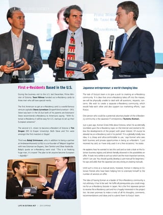 Japanese entrepreneur: a world-changing idea
The task of Korjus’s team is to give a push to creating an e-Residency
community. ‘It is clear that once e-Residency takes off into the masses,
we will be physically unable to deal with all questions, requests, con-
cerns. We wish to create a separate e-Residency community, which
would help each other and also support our marketing efforts,’ says
Korjus.
One person who could be a potential voluntary leader of the e-Residen-
cy community is the Japanese IT entrepreneur Tsutomu Komari.
Just a year ago, Komari knew little about Estonia, when he accidentally
stumbled upon the e-Residency topic on the Internet and started to fol-
low the developments of the project with great interest. Of course he
already has an e-Residency card in his pocket! ‘It is a globally totally new
idea, it is cheap and ultra-comfortable to use,’ says Komari who sees
both business and private opportunities in being an e-Resident. ‘I just
received my card, so I have only used it on a few occasions,’ he states.
He explains how he wanted to test the card and so took a look at the Es-
tonian business registry and almost literally drowned in the possibilities on
offer. ‘It took me a while to sort out which are the most important services,
which I can use. You should quickly develop a user-manual for beginners,’
he says and adds that the Japanese are very strong at creating manuals.
Until such a time as a manual exists, however, Komari is relying on Es-
tonian friends who have been helping him to orientate himself to the
number of services on offer.
The idea of having Komari as a leader of the e-Residency community is
not arbitrary, it has to be said. He fulfils all prerequisites you could imag-
ine for an e-Residency booster in Japan. He is the first Japanese person
to receive the e-Residency card and he is hugely interested in the project
too. He even promises to make a note of all his thoughts, comments,
recommendations and ideas and to submit them to Korjus’ team.
First e-Residents Based in the U.S.
 
During the business visit to the U.S. last December, Prime Min-
ister of Estonia, Taavi Rõivas handed out e-Residency cards to
three men who all have special merits.
 
The first American to get an e-Residency card is a world-famous
venture capitalist Steve Jurvetson (DraperFisherJurvetson - DFJ).
Steve was born in the US but both of his parents are Estonians!
Steve recommends e-Residency to Americans saying: “With Es-
tonian e-Residency it will be easy for U.S. startups to set up their
European presence”.
The second U.S. citizen to become e-Resident of Estonia is Tim
Draper (DFJ & Draper University). Both Steve and Tim were
amongst the first investors in Skype!
Third was Balaji Srinivasan, who in addition to being a partner
at AndreesenHorowitz (a16z) is a co-founder of Teleport together
with two Estonian ex-Skypers, Sten Tamkivi and Silver Keskküla.
Balaji’s quote on e-Residency went viral: ”This is so freaking
huge man, it´s insane! The plan to let anyone become European
– digitally!”
Balaji Srinivasan
Steve Jurvetson Tim Draper
Taavi Rõivas
LIFE IN ESTONIA #37 I 2015 SPRING
I STATE AND SOCIETY
 