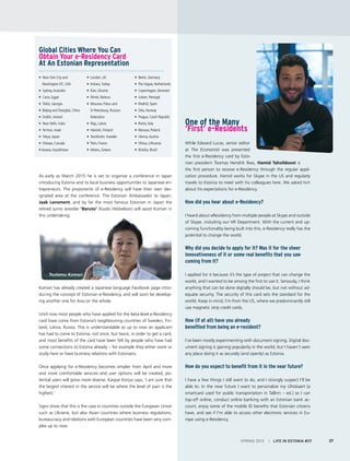 • New York City and
Washington DC, USA
• Sydney,Australia
• Cairo, Egypt
• Tbilisi, Georgia
• Beijing and Shanghai, China
• Dublin, Ireland
• New Delhi, India
• Tel Aviv, Israel
• Tokyo, Japan
• Ottawa, Canada
• Astana, Kazakhstan
• London, UK
• Ankara,Turkey
• Kiev, Ukraine
• Minsk, Belarus
• Moscow, Pskov and
St Petersburg, Russian 		
Federation
• Riga, Latvia
• Helsinki, Finland
• Stockholm, Sweden
• Paris, France
• Athens, Greece
• Berlin, Germany
• The Hague, Netherlands
• Copenhagen, Denmark
• Lisbon, Portugal
• Madrid, Spain
• Oslo, Norway
• Prague, Czech Republic
• Rome, Italy
• Warsaw, Poland
• Vienna,Austria
• Vilnius, Lithuania
• Brasilia, Brazil
One of the Many
‘First’ e-Residents
While Edward Lucas, senior editor
at The Economist was presented
the first e-Residency card by Esto-
nian president Toomas Hendrik Ilves, Hamid Tahsildoost is
the first person to receive e-Residency through the regular appli-
cation procedure. Hamid works for Skype in the US and regularly
travels to Estonia to meet with his colleagues here. We asked him
about his expectations for e-Residency.
How did you hear about e-Residency?
I heard about eResidency from multiple people at Skype and outside
of Skype, including our HR Department. With the current and up-
coming functionality being built into this, e-Residency really has the
potential to change the world.
Why did you decide to apply for it? Was it for the sheer
innovativeness of it or some real benefits that you saw
coming from it?
I applied for it because it’s the type of project that can change the
world, and I wanted to be among the first to use it. Seriously, I think
anything that can be done digitally should be, but not without ad-
equate security. The security of this card sets the standard for the
world. Keep in mind, I’m from the US, where we predominantly still
use magnetic strip credit cards.
How (if at all) have you already
benefited from being an e-resident?
I’ve been mostly experimenting with document signing. Digital doc-
ument signing is gaining popularity in the world, but I haven’t seen
any place doing it as securely (and openly) as Estonia.
How do you expect to benefit from it in the near future?
I have a few things I still want to do, and I strongly suspect I’ll be
able to. In the near future I want to personalize my Ühiskaart [a
smartcard used for public transportation in Tallinn – ed.] so I can
top-off online, conduct online banking with an Estonian bank ac-
count, enjoy some of the mobile ID benefits that Estonian citizens
have, and see if I’m able to access other electronic services in Eu-
rope using e-Residency.
Global Cities Where You Can
Obtain Your e-Residency Card
At An Estonian Representation
As early as March 2015 he is set to organise a conference in Japan
introducing Estonia and its local business opportunities to Japanese en-
trepreneurs. The proponents of e-Residency will have their own des-
ignated area at the conference. The Estonian Ambassador to Japan,
Jaak Lensment, and by far the most famous Estonian in Japan the
retired sumo wrestler ‘Baruto’ (Kaido Höövelson) will assist Komari in
this undertaking.
Komari has already created a Japanese language Facebook page intro-
ducing the concept of Estonian e-Residency, and will soon be develop-
ing another one for Asia on the whole.
Until now most people who have applied for the beta-level e-Residency
card have come from Estonia’s neighbouring countries of Sweden, Fin-
land, Latvia, Russia. This is understandable as up to now an applicant
has had to come to Estonia, not once, but twice, in order to get a card,
and most benefits of the card have been felt by people who have had
some connections to Estonia already – for example they either work or
study here or have business relations with Estonians.
Once applying for e-Residency becomes simpler from April and more
and more comfortable services and user options will be created, po-
tential users will grow more diverse. Kaspar Korjus says, ‘I am sure that
the largest interest in the service will be where the level of pain is the
highest.’
Signs show that this is the case in countries outside the European Union
such as Ukraine, but also Asian countries where business regulations,
bureaucracy and relations with European countries have been very com-
plex up to now.
Tsutomu Komari
SPRING 2015 I LIFE IN ESTONIA #37 27
 