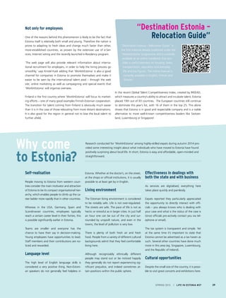 Not only for employees
One of the reasons behind this phenomenon is likely to be the fact that
Estonia itself is relatively both small and young. Therefore the nation is
prone to adapting to fresh ideas and change much faster than other,
more-established countries, as proven by the extensive use of e-Ser-
vices, Internet voting and the recently launched e-Residency program.
‘The web page will also provide relevant information about interna-
tional recruitment for employers, in order to help the hiring process go
smoothly,’ says Kristel Kask adding that ‘WorkInEstonia’ is also a good
channel for companies in Estonia to promote themselves and make it
easier to be seen by the international talent pool – through the web
site, online marketing as well as campaigning and special events that
‘WorkInEstonia’ will organise overseas.
Finland is the first country where ‘WorkInEstonia’ will focus its market-
ing efforts – one of many good examples Finnish-Estonian cooperation.
The transition for talent coming from Finland is obviously much easier
than it is in the case of those relocating from more distant destinations.
It is also good for the region in general not to lose the local talent to
further afield.
“Destination Estonia – Relocation Guide” is
the first material already published under the
’WorkInEstonia’ programme and is currently
available as an online handbook that pro-
vides a useful overview on housing, taxes,
transportation, education and everyday
life and key figures. The online manual is
currently available in English, Finnish and
Russian.
Why come
to Estonia?
In the recent Global Talent Competitiveness Index, created by INSEAD,
which measures a country’s ability to attract and incubate talent, Estonia
placed 19th out of 93 countries. The European countries still continue
to dominate this year’s list, with 16 of them in the top 25. This alone
shows that Estonia is in good and respectable company and is a viable
alternative to more well-known competitiveness leaders like Switzer-
land, Luxembourg or Singapore!
“Destination Estonia –
Relocation Guide”
SPRING 2015 I LIFE IN ESTONIA #37 29
Self-realisation
People moving to Estonia from western coun-
tries consider the main motivator and attraction
of Estonia to be its compact organisational hier-
archy, which enables people to climb up the ca-
reer ladder more rapidly that in other countries.
Whereas in the USA, Germany, Spain and
Scandinavian countries, employees typically
reach a certain career level in their forties, this
is possible significantly earlier in Estonia.
Teams are smaller and everyone has the
chance to have their say in decision-making.
Young employees have opportunities to lead.
Staff members and their contributions are no-
ticed and rewarded.
Language level
The high level of English language skills is
considered a very positive thing. Non-Estoni-
an speakers do not generally feel helpless in
Estonia. Whether at the doctor’s, on the street,
at the shops or official institutions, it is usually
possible to at least get by in English.
Living environment
The Estonian living environment is considered
to be notably safe. Life is not over-regulated.
The streets are safe. The pace of life is not as
hectic or stressful as in larger cities. In just half
an hour one can be out of the city and sur-
rounded by unspoilt nature, and even in the
towns, the level of pollution is very low.
There is plenty of both fresh air and fresh
food. People from a variety of different cultural
backgrounds admit that they feel comfortable
living here.
Although recognizably ethnically different
people may stand out or be noticed happily
they generally do not report experiencing sig-
nificant prejudice, and indeed sometimes at-
tain positions within the public sphere.
Effectiveness in dealings with
both the state and with business
As services are digitalised, everything here
takes place quickly and painlessly.
Expats reported they particularly appreciated
the opportunity to directly interact with offi-
cials – you always knows who is dealing with
your case and what is the status of the case is
(since officials pro-actively contact you via tel-
ephone or email).
The tax system is transparent and simple. Yet
at the same time it’s important to state that
Estonia cannot be advertised as a tax haven as
such. Several other countries have done much
more in this area (eg. Singapore, Luxembourg,
and the Republic of Ireland).
Cultural opportunities
Despite the small size of the country, it is possi-
ble to visit great concerts and exhibitions here.
Research conducted for ‘WorkInEstonia’ among highly-skilled expats during autumn 2014 pro-
vided some interesting insight about what individuals who have moved to Estonia have found
positively surprising about local life. In short, Estonia is easy and affordable, open-minded and
straightforward.
 