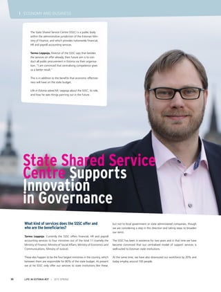 What kind of services does the SSSC offer and
who are the beneficiaries?
Tarmo Leppoja: Currently the SSSC offers financial, HR and payroll
accounting services to four ministries out of the total 11 (namely the
Ministry of Finance, Ministry of Social Affairs, Ministry of Economics and
Communications, Ministry of Justice).
These also happen to be the four largest ministries in the country, which
between them are responsible for 80% of the state budget. At present
we at he SSSC only offer our services to state institutions like these,
but not to local government or state administered companies, though
we are considering a step in this direction and taking steps to broaden
our remit.
The SSSC has been in existence for two years and in that time we have
become convinced that our centralised model of support services is
well-suited to Estonian state institutions.
At the same time, we have also downsized our workforce by 20% and
today employ around 100 people.
State Shared Service
Centre Supports
Innovation
in Governance
The State Shared Service Centre (SSSC) is a public body
within the administrative jurisdiction of the Estonian Min-
istry of Finance, and which provides nationwide financial,
HR and payroll accounting services.
Tarmo Leppoja, Director of the SSSC says that besides
the services on offer already, their future aim is to con-
duct all public procurement in Estonia via their organisa-
tion. “I am convinced that centralising competence gives
us a better result.”
This is in addition to the benefits that economic effective-
ness will have on the state budget.
Life in Estonia asked Mr. Leppoja about the SSSC, its role,
and how he sees things panning out in the future.
LIFE IN ESTONIA #37 I 2015 SPRING30
I ECONOMY AND BUSINESS
 