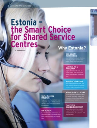 Estonia –
the Smart Choice
for Shared Service
CentresBy Ann-Marii Nergi
HIGH QUALITY
HUMAN CAPITAL
Estonians receive a strong education,
especially in core subjects such as
maths, foreign languages and IT.
LANGUAGE MIX &
PROFICIENCY
English, Finnish and Russian are
widely spoken, with German and
Nordic languages also increasingly
used.
ADVANCED IT PLATFORM
Ultra high e-commerce usage, with
most business transactions and gov-
ernment returns conducted online.
NORDIC BUSINESS CULTURE
Estonia has long-standing links with
the Nordic region and modern day
integrated economic, energy, finan-
cial and transport systems.
COMPETITIVE
BUSINESS ENVIRONMENT
Modern business infrastructure is
supported by the commitment to
competitiveness, the rule of law and
low corruption.
Why Estonia?
SIMPLE TAXATION
STRUCTURE
Corporation and Capital Gains taxes
are payable only on distribution and
zero at all other times, encouraging
re-investment.
LOW RED TAPE
Business formation and licensing are
simple and there is no complex regu-
lation or accounting on an ongoing
basis.
LIFE IN ESTONIA #37 I 2015 SPRING32
I ECONOMY AND BUSINESS
 