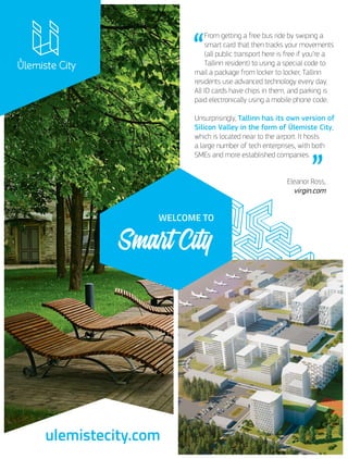 “
From getting a free bus ride by swiping a
smart card that then tracks your movements
(all public transport here is free if you’re a
Tallinn resident) to using a special code to
mail a package from locker to locker, Tallinn
residents use advanced technology every day.
All ID cards have chips in them, and parking is
paid electronically using a mobile phone code.
Unsurprisingly, Tallinn has its own version of
Silicon Valley in the form of Ülemiste City,
which is located near to the airport. It hosts
a large number of tech enterprises, with both
SMEs and more established companies.
Eleanor Ross,
virgin.com
ulemistecity.com
 