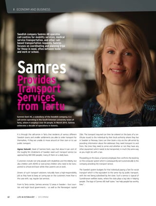 It is through the call-centre in Tartu that residents of various different
Swedish towns and smaller settlements are able to order transport for
themselves, if they are unable to move around on their own or to use
public transport.
Agnes Salundi, Head of Samreis Eesti, says that about 4 per cent of
the roughly 9m inhabitants of Sweden need such transport service (so
approaching 400 000 people), many of them on a daily basis.
Customers include not only people with disabilities and the elderly, but
also children with ADHD or over-active children who need to be trans-
ported to school and back whilst their parents are at work.
Drivers of such transport solutions naturally have a high-responsibility
job as they have to keep an caring eye on the customers more than is
the case with, say, regular taxi services.
From its Tartu centre, Samreis services 12 areas in Sweden – four coun-
ties and eight local governments – as well as the Norwegian capital
Oslo. The transport required can then be ordered on the basis of a cer-
tificate issued to the individual by their local authority where they live
in Sweden or Norway. Users can then book a trip via the call-centre by
providing information about the addresses they need transport to and
from, the time they need to arrive and whether or not they have any
other equipment which needs to be transported, in much the same way
as you might do with a taxi.
Proceeding on this basis, a Samreis employee then confirms the booking
on the computer system which is subsequently sent automatically to the
company providing the transport service.
The Swedish system budgets for that individual paying a fare for social
transport which is the equivalent to the same trip by public transport,
with the rest being subsidised by the state. Such a service is typical of
Scandinavian welfare states, where the state plays a big role in helping
people. The logo of Samres AB itself states “we help people live worthy
lives”.
Samres
Provides
Transport
Services
from Tartu
Samreis Eesti AS, a subsidiary of the Swedish company, is a
call-centre operating in the South Estonian university town of
Tartu, where it employs over 50 people. In March 2015, Samres
celebrates a decade of operations in Estonia.
Swedish company Samres AB operates
call-centres for mobility services, medical
service transportation, and other call-
based transportation requests. Samres
focuses on coordinating and planning trips
for those in need, often between home
and work or school.
LIFE IN ESTONIA #37 I 2015 SPRING42
I ECONOMY AND BUSINESS
 