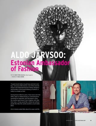 Aldo Järvsoo:
Estonian Ambassador
of Fashion
Text by Kristi Pärn-Valdoja, Mood magazine
/ Photos by Tanel Veenre
“A good mood makes me get busy and start creat-
ing,” announces Aldo Järvsoo, one of the most dis-
tinctive and celebrated Estonian fashion designers
and founders of the brand Embassy of Fashion. It
really is as simple as that!
Having known Aldo for years, I have never seen him
either upset or indeed posing as a tortured genius
searching for inspiration. But that doesn’t mean
the creative spark doesn’t burn brighter with Aldo
than most... It may sound like a cliché, but without
people like Aldo this world would be a much duller
place.
Life in Estonia asked Aldo about his career and life.
PhotobyMagnusHeinmets
45SPRING 2015 I LIFE IN ESTONIA #37
 