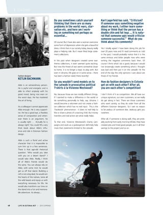 Fashion designer
Ketlin Bachmann:
Aldo is an extraordinary person.
He is joyful and energetic and is
able to infect anybody with his
good mood, being nice even on
the worst days. He has mastered
the art of living.
As a colleague I cannot appreciate
Aldo enough. He is very support-
ive. He has a good eye, a flawless
sense of composition and when-
ever there is an argument, he
is usually right … Actually he is
always right! You could fill a very
thick book about Aldo’s influ-
ence and role in Estonian fashion
design.
Aldo is such a florid and active
character that it is impossible to
sum him up in a few sentences.
There is that age-old rhetorical
question: ‘Who would you take
with you on a desert island?’ I
would take Aldo. Really, I think
all of Aldo’s friends would do
the same. You can always rely on
Aldo; with some trick he would
get us off that island. Building a
raft is not a big deal, he would win
the hearts of the natives, tame all
the wild beasts and equip us with
everything necessary for life. He
would also transform our time on
the island into a fun and memora-
ble adventure. As always...
Do you sometimes catch yourself
thinking that there are so many
problems in the world: wars, star-
vation etc. and here am I work-
ing on something not perhaps so
essential…
Of course! But I have also seen a woman overcome
some form of depression when she gets a beautiful
dress. I think that in our society today, beauty really
plays a helping role. But I never liked large state-
ment collections.
In the past when designers created some war-
theme collections, it even seemed quite exciting.
But now the threat of war seems somewhat closer
to home, it is no longer a topic to play with. But
even in Ukraine, life goes on in some sense – there
has been a fashion week there recently!
So you wouldn’t send models on to
the catwalk in provocative political
T-shirts á la Vivienne Westwood?
No, because those are two totally different things.
If I wanted to make a difference in the world or
do something personally to help, say, Ukraine, I
would become a volunteer and not create a fash-
ion collection which has no real input. This is the
‘Facebook’ phenomenon - it does no real help to
like or share a photo of a starving child. But money
transfers and real action are what really helps.
To that end, Vivienne Westwood’s charity cam-
paigns and work as a spokesperson definitely help
more than statements limited to the catwalk.
Karl Lagerfeld has said, “Criticism?
If someone says something negative
about my work, I either learn some-
thing or think that the person has a
double chin and fat legs … it is natu-
ral that someone ugly would criticize
someone successful.” What do you
think about his comments?
Yes I totally agree! I have been doing this job for
over 20 years now and if I read comments as I did
in the past, I would probably notice that it is the
same envious and bitter people now who were
writing the negative comments back then. Of
course I think what I do is good, because I would
not knowingly create something which I thought
was bad and then put it on the catwalk! At the
end of the day the only opinions I care about are
those of my friends.
How do fashion designers in Estonia
get on with each other? After all,
you are each other’s competition!
I don’t think of it as competition. We all have our
unique signature, our own customers, so we really
do get along in fact. There are those customers
who want variety, so they do order from all the
different Estonian designers. So I see no reason
to be jealous of someone else. Jealousy gets you
nowhere.
After all, if someone is doing well, they are prob-
ably working from early morning till late, they have
created jobs and hired good people, put in all their
savings to the project and so on.
LIFE IN ESTONIA #37 I 2015 SPRING48
I CULTURE
 