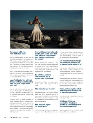 Do you ever get fed up
with the fashion world?
No I don’t! Really!! But at the same time I am
not totally consumed by it; for example I don’t
follow style.com. I do buy the Italian Vogue,
but I generally like what I do and I am afraid
that it would spoil my taste if I saw other peo-
ple’s collections too much and even subcon-
sciously let them influence my designs.
But of course trends are still in the air even if
you don’t visit fairs or shows – colours are ei-
ther in or they aren’t and tend to predominate
in everyone’s collections anyway.
Jean Paul Gaultier has said that
there is nothing more interesting
than bad taste. Do you agree
with him?
No, not really. People tuned into good taste
are very interesting. The role of the designer is
to make a person look and feel fabulous – this
is something more based on emotions than
anything else.
Thanks to Tanel I am heavily involved in the
world of jewellery which is ironically where I
see the most interesting fashion designs. Peo-
ple at these shows see their clothes as a back-
drop to either their personality or the jewellery
being modelled – pretty much the inverse of
the fashion world, and I don’t really like the
latter approach.
Yves Saint Laurent put ladies into
tuxedos, Coco Chanel freed them
from the corset. Are there any
more fashion revolutions on
the horizon?
Nothing new has been invented for a long
time. That said, I think that the development
of materials mimics that of smartphones. If
this trend continues we may reach a situation
where winter jackets vary their thickness with
the temperature, things like that.
But will these garments
then transform into an
evening gown, for instance?
No, probably not! But an evening gown which
changes colour − that may be feasible in
future.
What motivates you at work?
A good mood. Really – don’t laugh! I have not
always been such a jolly person, but due to
one chronic inherited illness, which manifests
itself in depression, I know what pain it is, and
so I have learned to avoid depression. I just
block it out altogether.
What about life beyond
the fashion world?
I like interior design. I also used to love garden-
ing but we never really get the chance to make
it to our summer house. And spending time
with my friends of course. That is one of the
most important things, I trust and confide in
my friends and they return the favour.
Can you name one star of stage
and screen who you would love
to design a Red Carpet outfit for?
I have always really liked the British actress
Tilda Swinton - making something for her
would be awesome. But here in Estonia …
I have already designed for most celebrities
actually.
And whenever there are new cool musicians,
actors etc. breaking on to the scene and who
you want to meet, you end up meeting them
the week after in any case! Just another ad-
vantage to Estonia’s compact size!
Finally, is there anything in fash-
ion history which you would like
to have invented yourself?
No, really not. As I implied, I don’t have the
jealousy gene at all.
OK let’s put it this way,
has anything already been
invented by someone else which
you couldn’t live without?
Pins! Honestly! Without them the world would
be a much less convenient place...
LIFE IN ESTONIA #37 I 2015 SPRING50
I ECONOMY AND BUSINESS
 